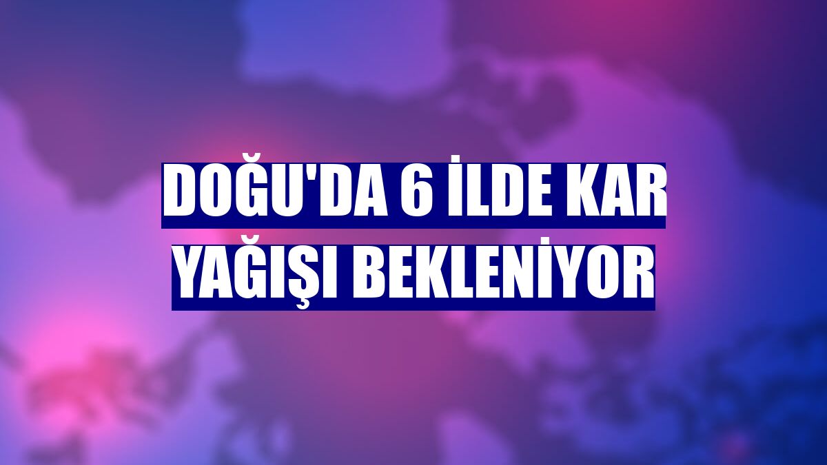 Doğu'da 6 ilde kar yağışı bekleniyor