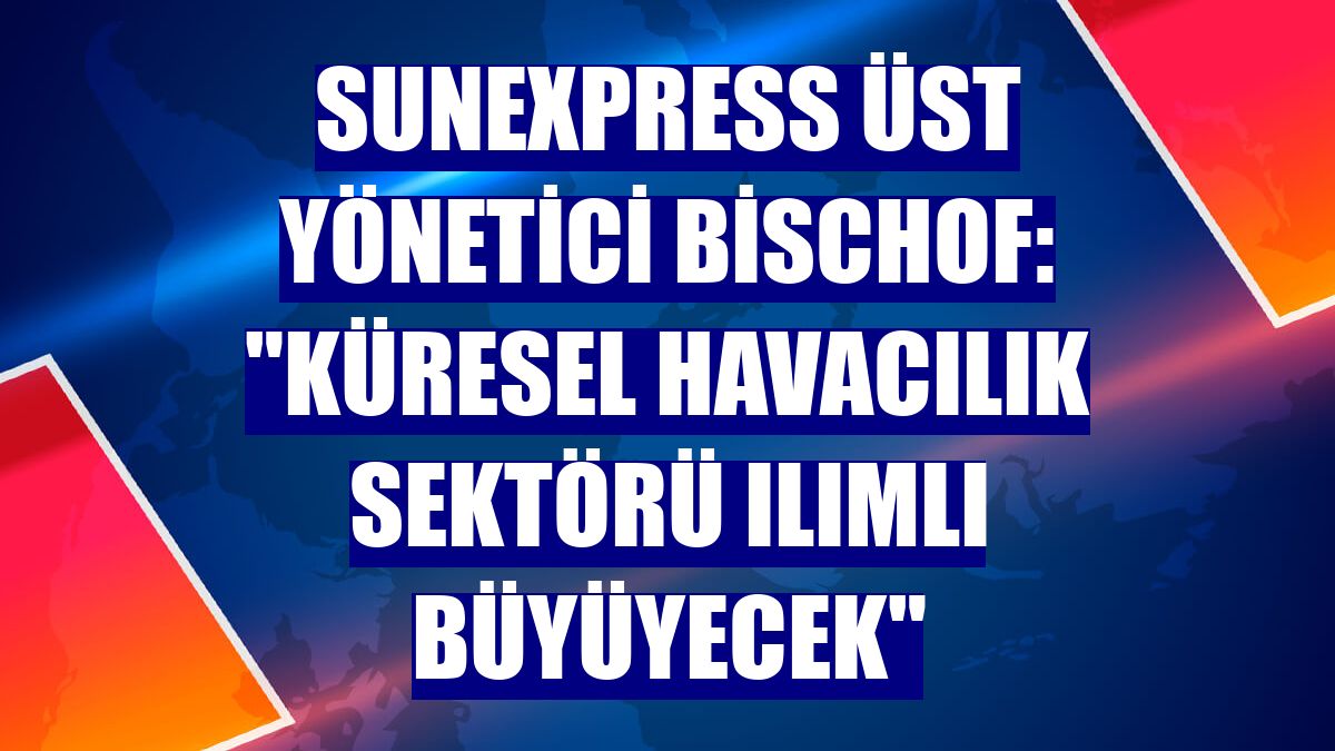 SunExpress Üst Yönetici Bischof: "Küresel havacılık sektörü ılımlı büyüyecek"