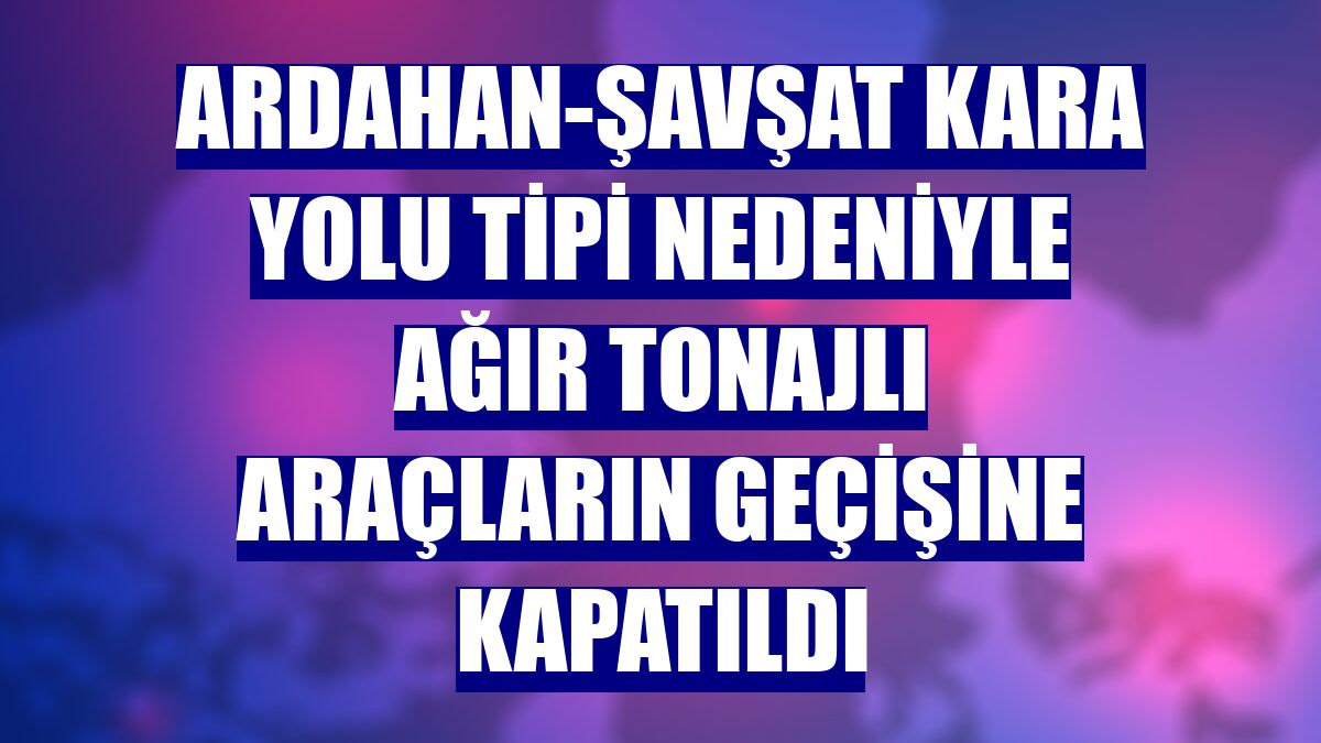 Ardahan-Şavşat kara yolu tipi nedeniyle ağır tonajlı araçların geçişine kapatıldı