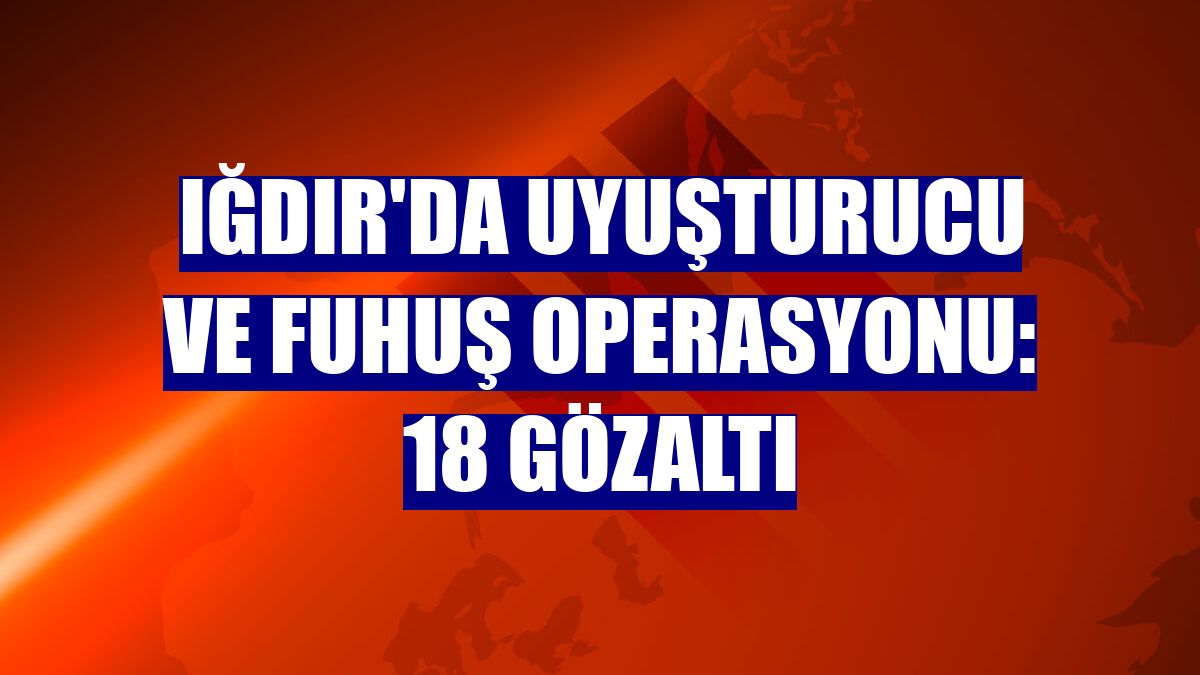 Iğdır'da uyuşturucu ve fuhuş operasyonu: 18 gözaltı