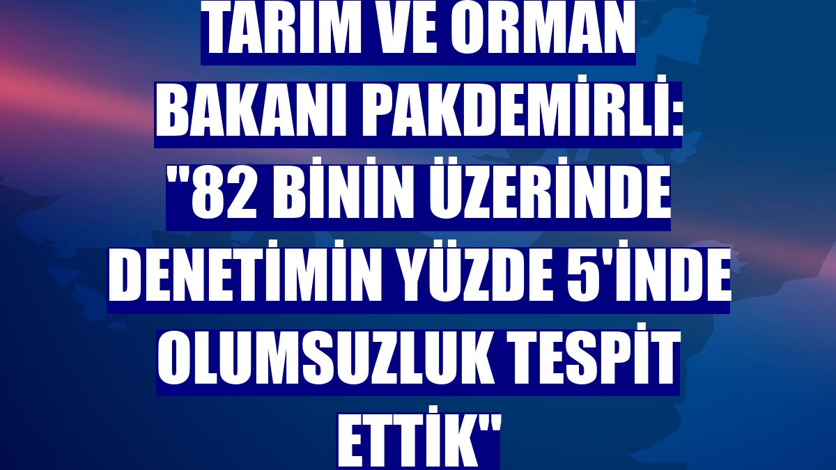 Tarım ve Orman Bakanı Pakdemirli: "82 binin üzerinde denetimin yüzde 5'inde olumsuzluk tespit ettik"