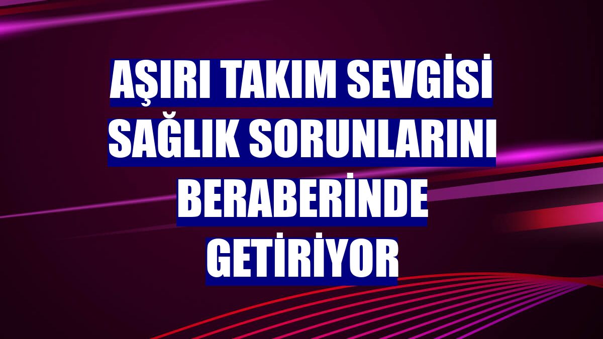 Aşırı takım sevgisi sağlık sorunlarını beraberinde getiriyor