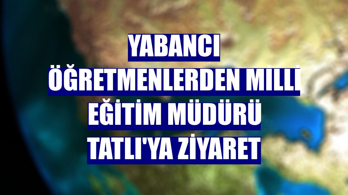 Yabancı öğretmenlerden Milli Eğitim Müdürü Tatlı'ya ziyaret