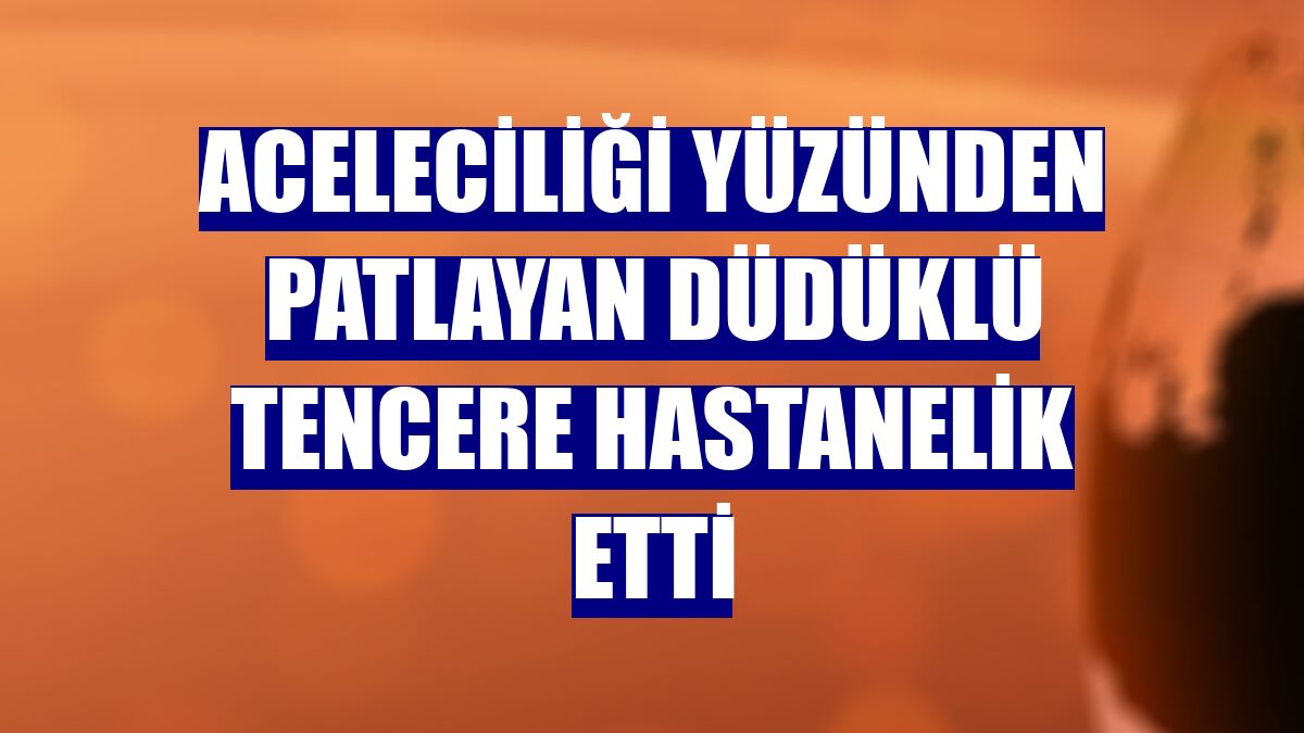 Aceleciliği yüzünden patlayan düdüklü tencere hastanelik etti