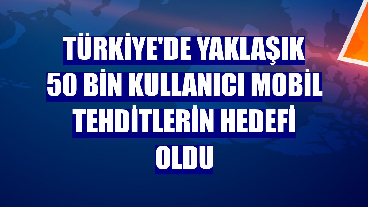 Türkiye'de yaklaşık 50 bin kullanıcı mobil tehditlerin hedefi oldu