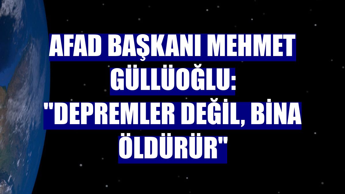 AFAD Başkanı Mehmet Güllüoğlu: "Depremler değil, bina öldürür"