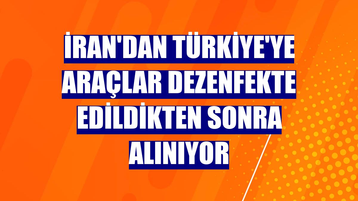 İran'dan Türkiye'ye araçlar dezenfekte edildikten sonra alınıyor
