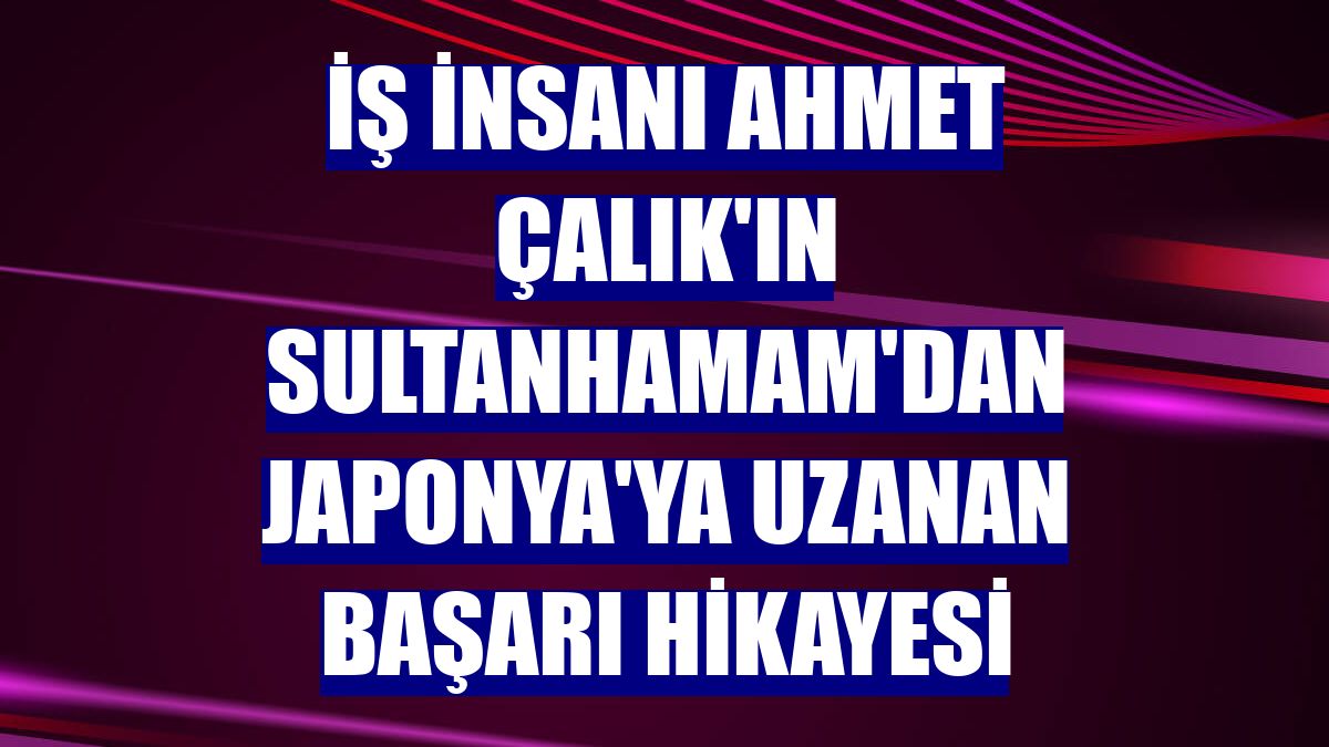 İş insanı Ahmet Çalık'ın Sultanhamam'dan Japonya'ya uzanan başarı hikayesi