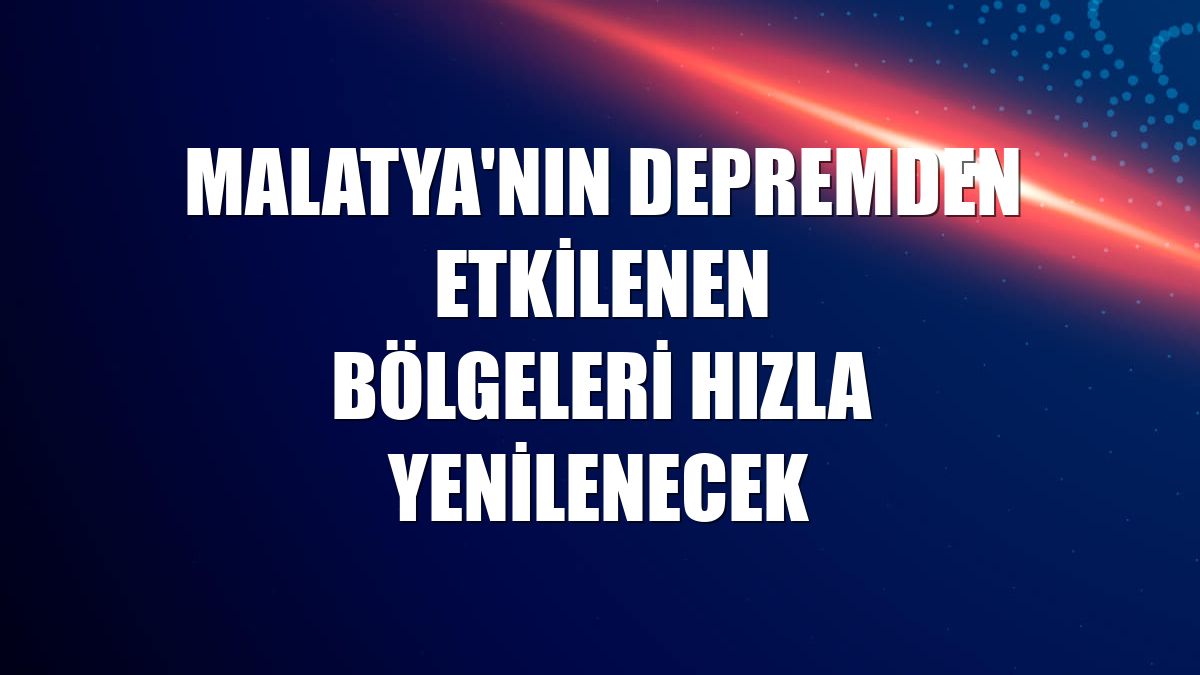 Malatya'nın depremden etkilenen bölgeleri hızla yenilenecek