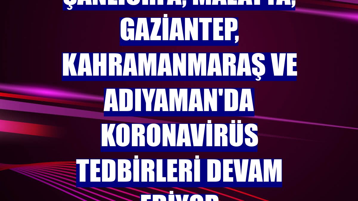 Şanlıurfa, Malatya, Gaziantep, Kahramanmaraş ve Adıyaman'da koronavirüs tedbirleri devam ediyor