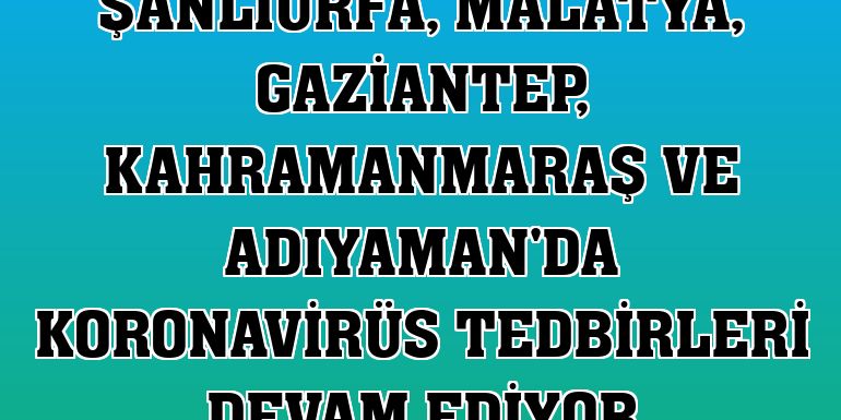 Şanlıurfa, Malatya, Gaziantep, Kahramanmaraş ve Adıyaman'da koronavirüs tedbirleri devam ediyor