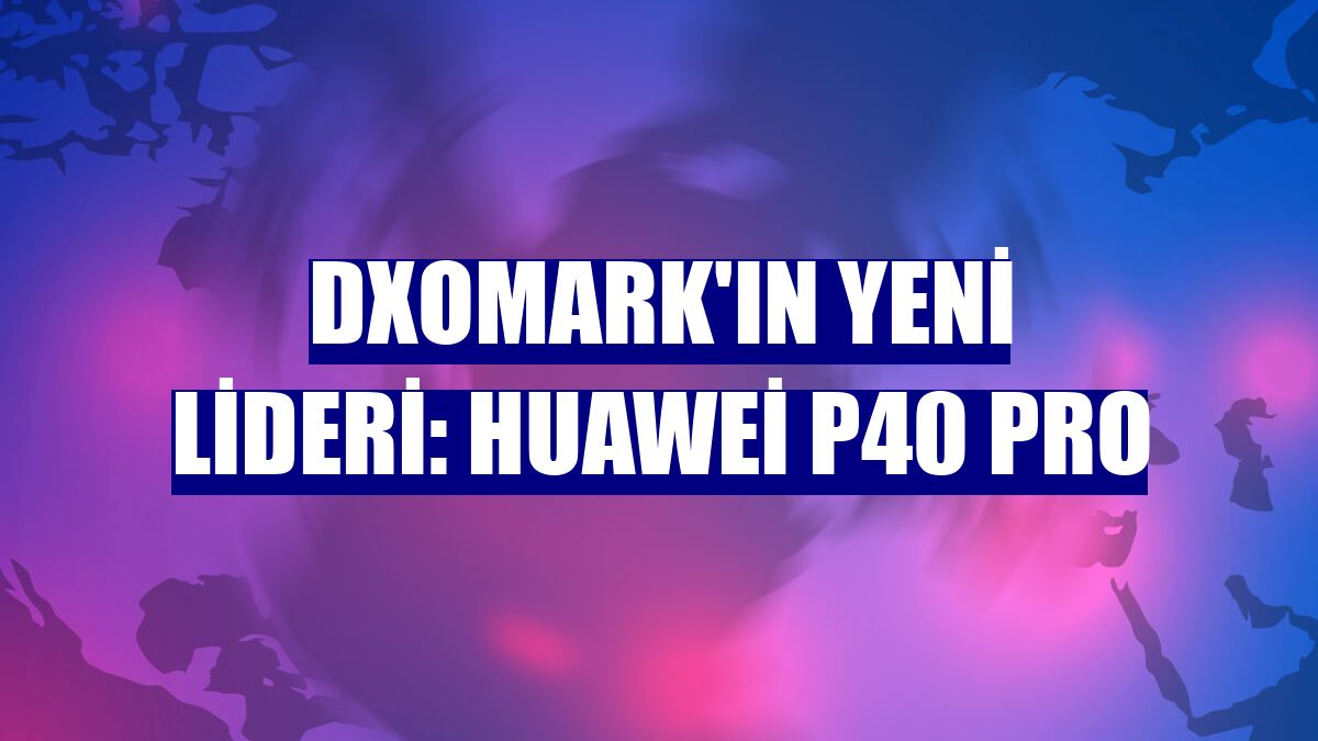 DxOMark'ın yeni lideri: Huawei P40 Pro