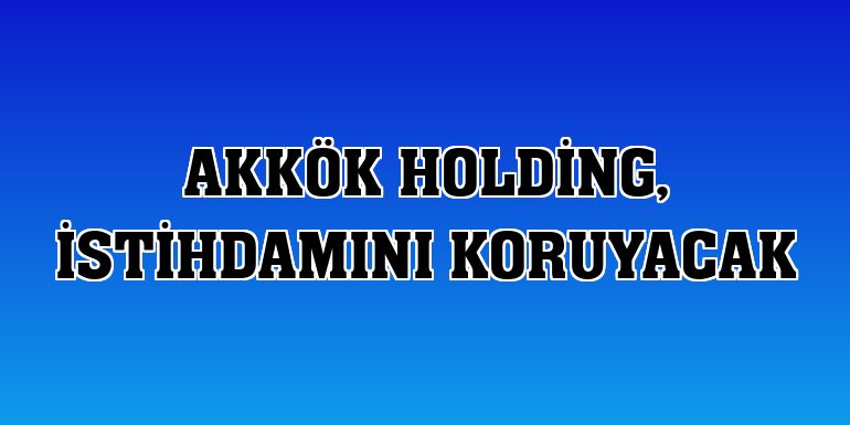 Akkök Holding, istihdamını koruyacak