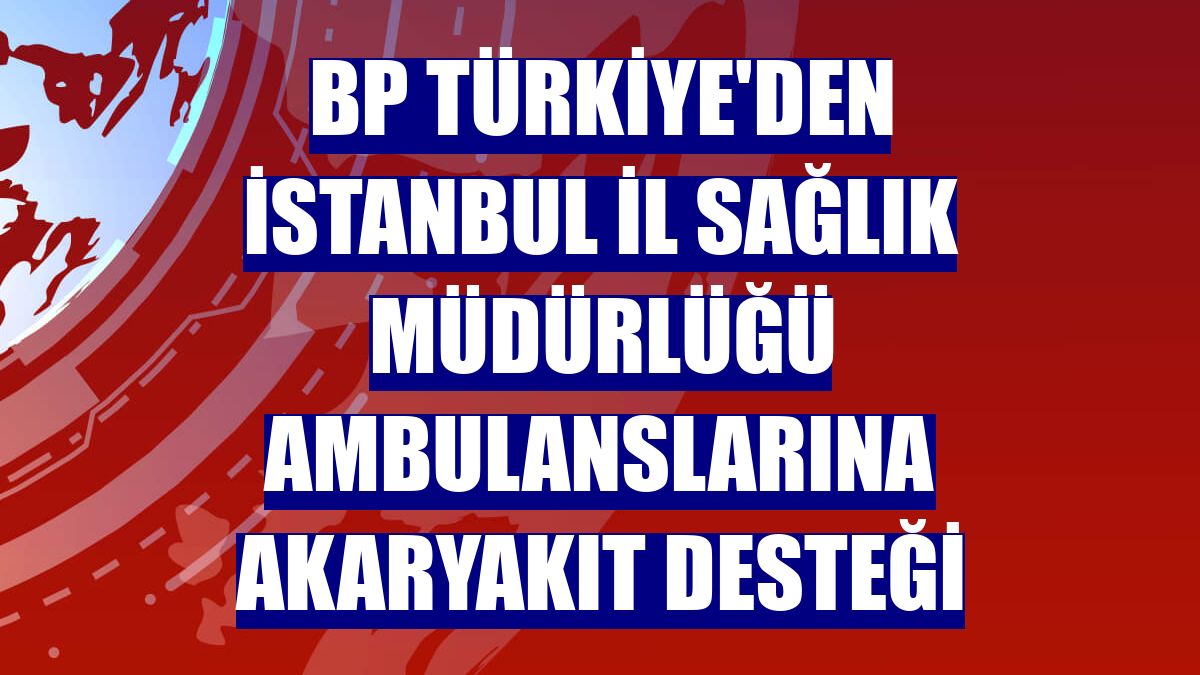 BP Türkiye'den İstanbul İl Sağlık Müdürlüğü ambulanslarına akaryakıt desteği