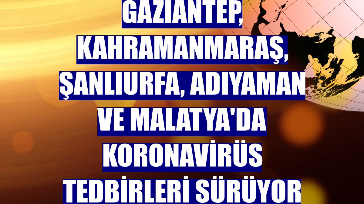 Gaziantep, Kahramanmaraş, Şanlıurfa, Adıyaman ve Malatya'da koronavirüs tedbirleri sürüyor