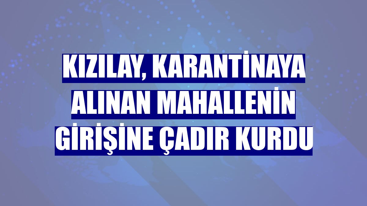 Kızılay, karantinaya alınan mahallenin girişine çadır kurdu