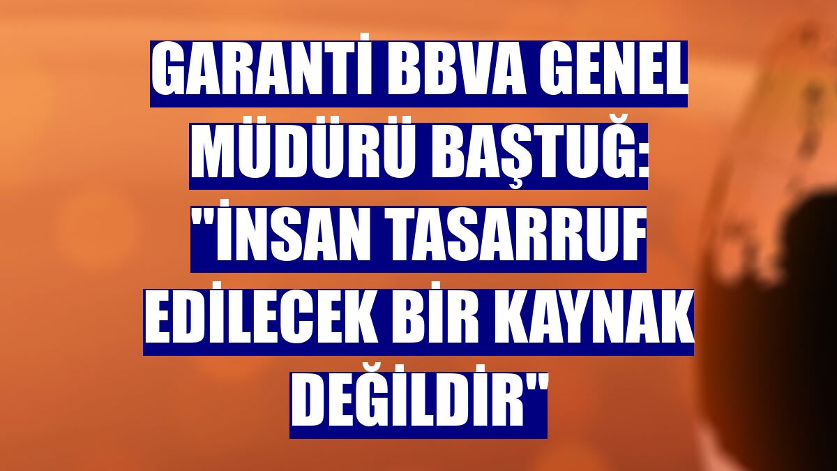 Garanti BBVA Genel Müdürü Baştuğ: "İnsan tasarruf edilecek bir kaynak değildir"