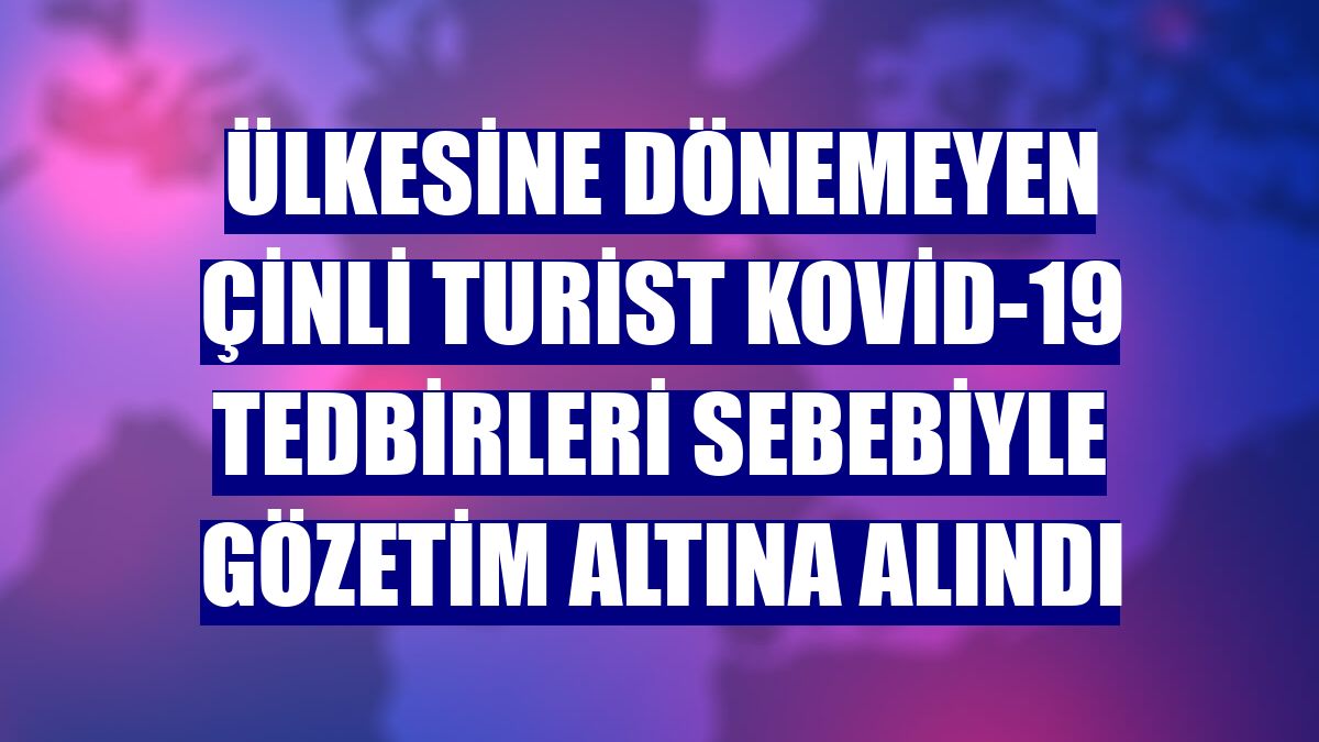 Ülkesine dönemeyen Çinli turist Kovid-19 tedbirleri sebebiyle gözetim altına alındı