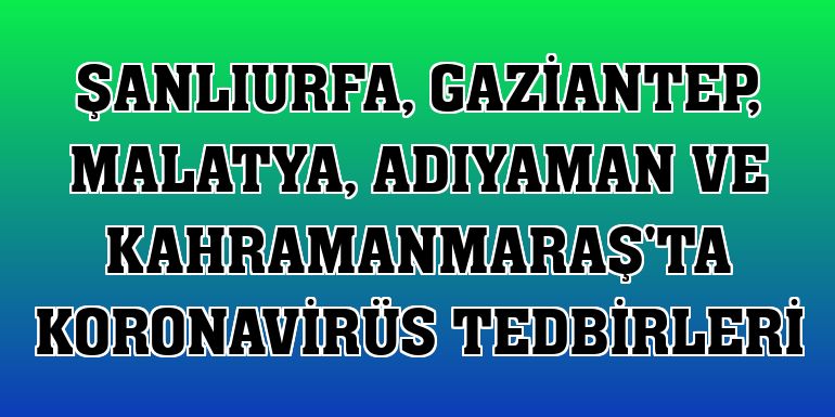 Şanlıurfa, Gaziantep, Malatya, Adıyaman ve Kahramanmaraş'ta koronavirüs tedbirleri