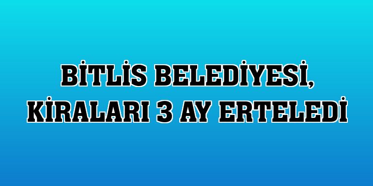 Bitlis Belediyesi, kiraları 3 ay erteledi