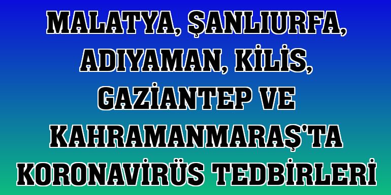 Malatya, Şanlıurfa, Adıyaman, Kilis, Gaziantep ve Kahramanmaraş'ta koronavirüs tedbirleri