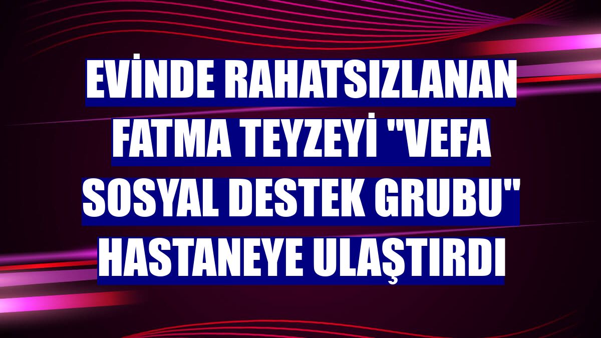 Evinde rahatsızlanan Fatma teyzeyi 'Vefa Sosyal Destek Grubu' hastaneye ulaştırdı