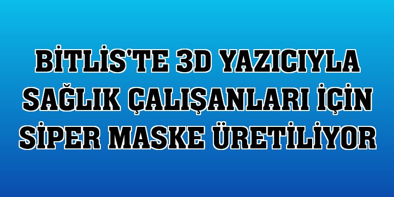 Bitlis'te 3D yazıcıyla sağlık çalışanları için siper maske üretiliyor