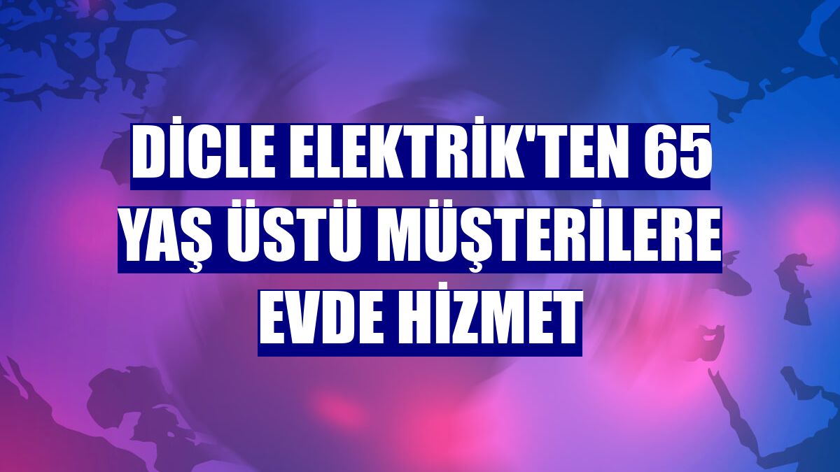 Dicle Elektrik'ten 65 yaş üstü müşterilere evde hizmet