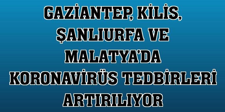 Gaziantep, Kilis, Şanlıurfa ve Malatya'da koronavirüs tedbirleri artırılıyor