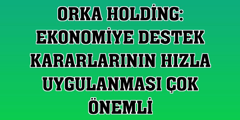Orka Holding: Ekonomiye destek kararlarının hızla uygulanması çok önemli