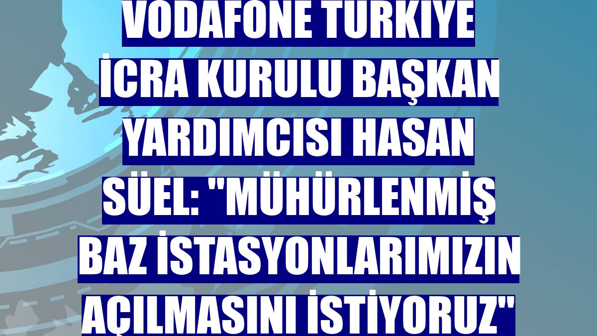 Vodafone Türkiye İcra Kurulu Başkan Yardımcısı Hasan Süel: "Mühürlenmiş baz istasyonlarımızın açılmasını istiyoruz"