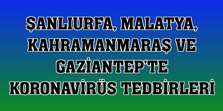 Şanlıurfa, Malatya, Kahramanmaraş ve Gaziantep'te koronavirüs tedbirleri