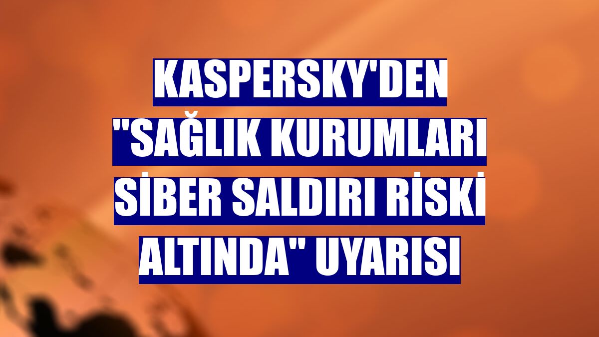 Kaspersky'den "sağlık kurumları siber saldırı riski altında" uyarısı
