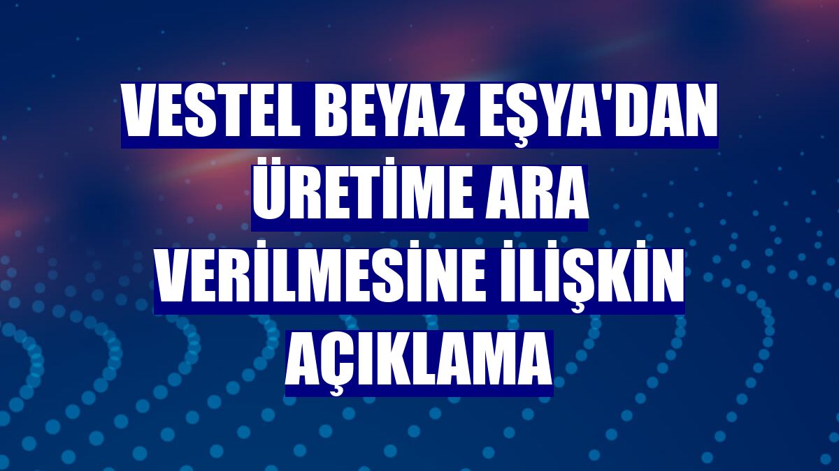 Vestel Beyaz Eşya'dan üretime ara verilmesine ilişkin açıklama