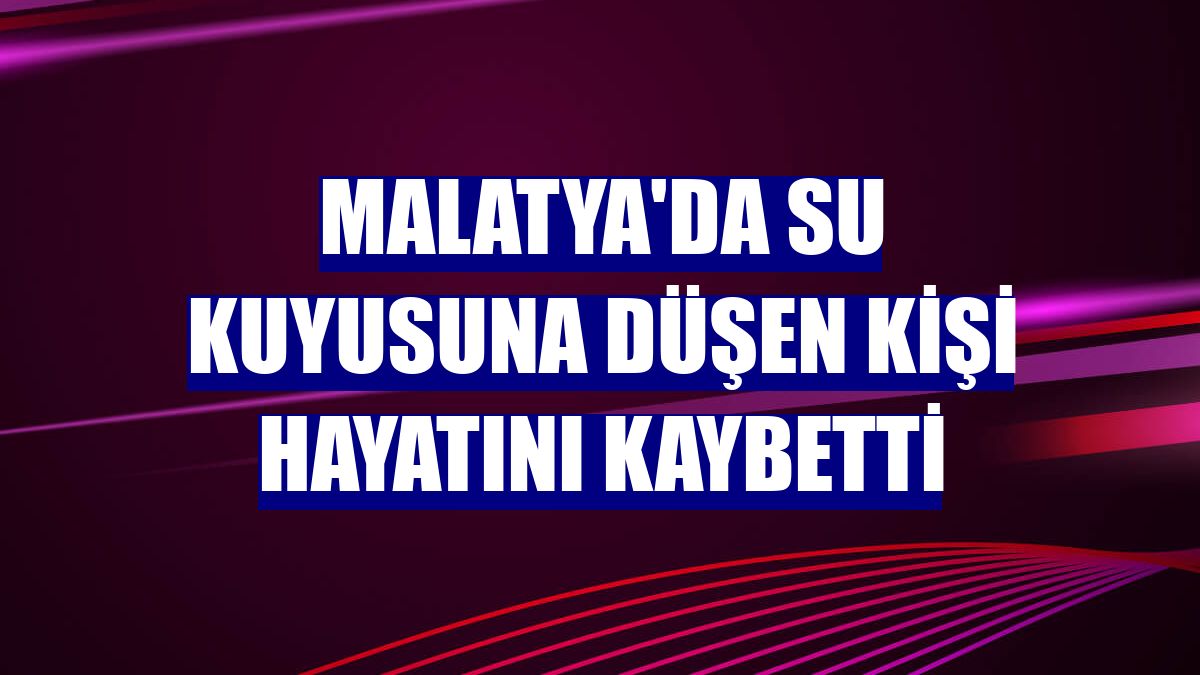 Malatya'da su kuyusuna düşen kişi hayatını kaybetti