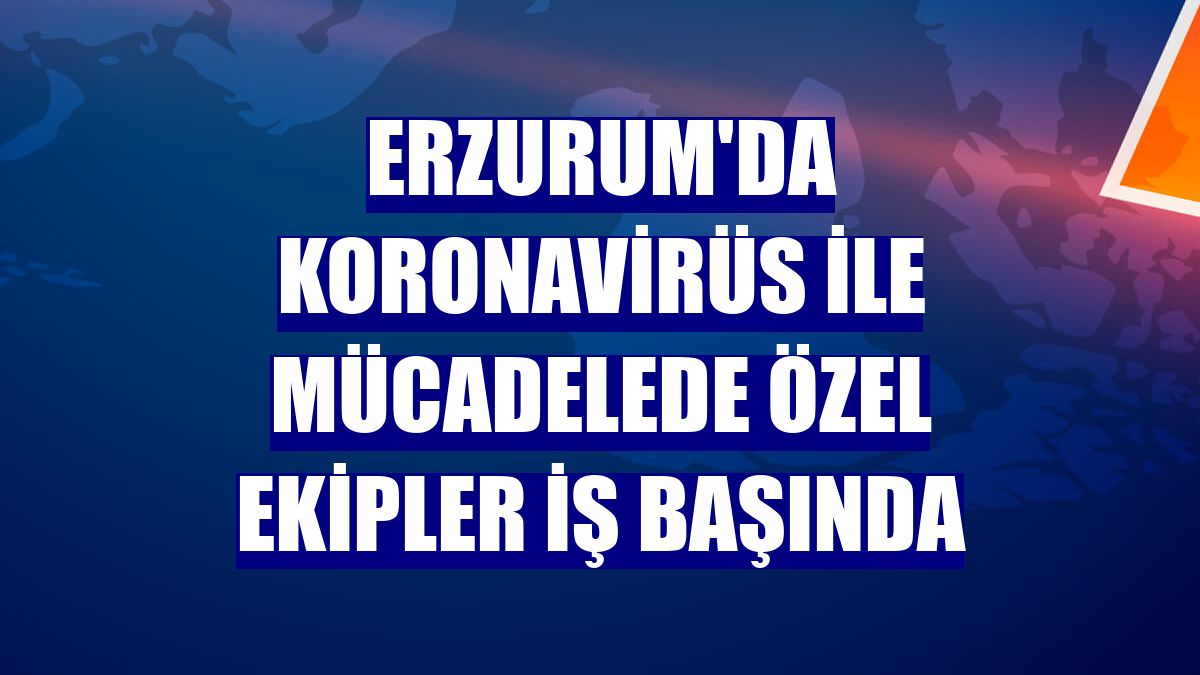 Erzurum'da koronavirüs ile mücadelede özel ekipler iş başında