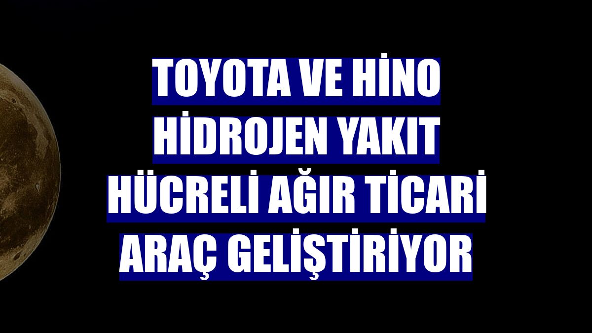 Toyota ve Hino hidrojen yakıt hücreli ağır ticari araç geliştiriyor