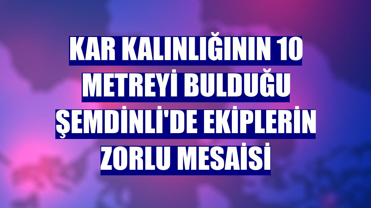 Kar kalınlığının 10 metreyi bulduğu Şemdinli'de ekiplerin zorlu mesaisi