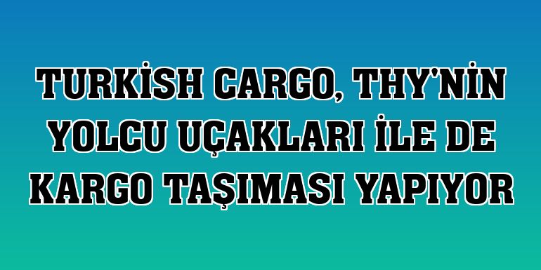 Turkish Cargo, THY'nin yolcu uçakları ile de kargo taşıması yapıyor