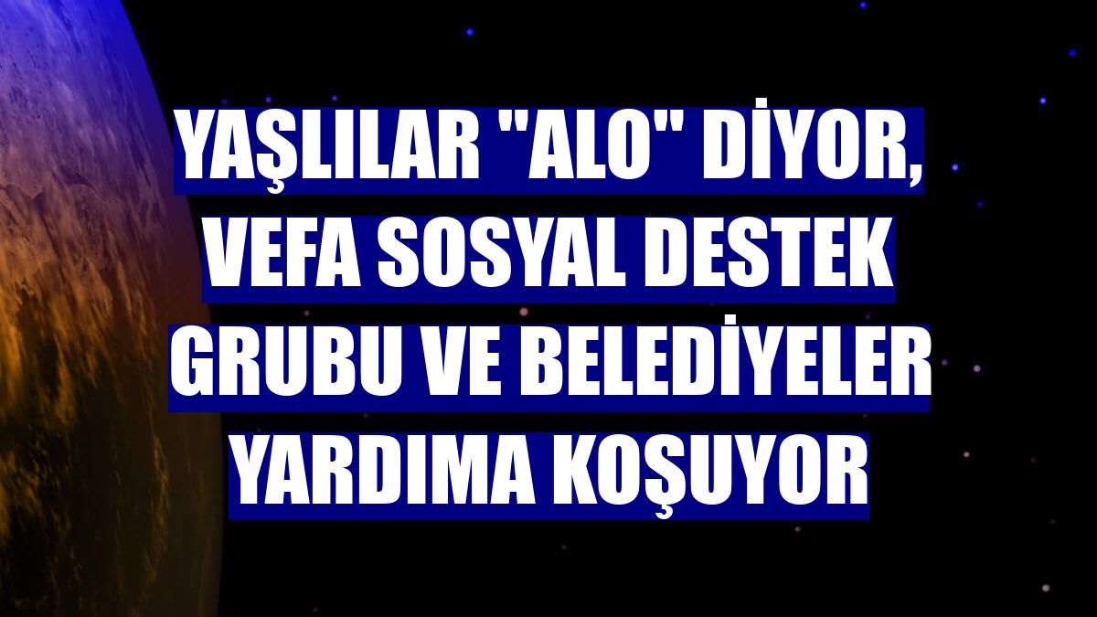 Yaşlılar "Alo" diyor, Vefa Sosyal Destek Grubu ve belediyeler yardıma koşuyor