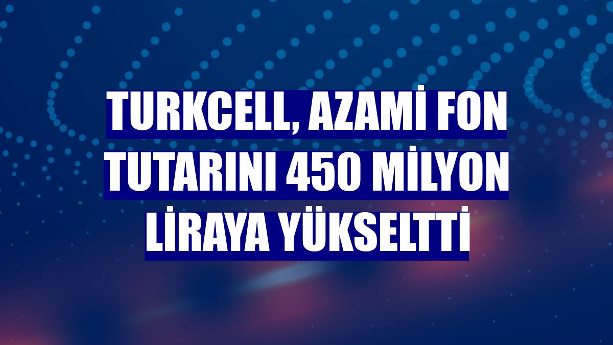 Turkcell, azami fon tutarını 450 milyon liraya yükseltti