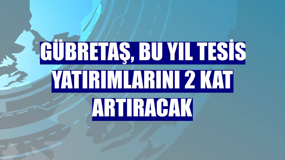 GÜBRETAŞ, bu yıl tesis yatırımlarını 2 kat artıracak