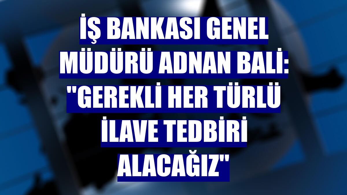 İş Bankası Genel Müdürü Adnan Bali: ''Gerekli her türlü ilave tedbiri alacağız''