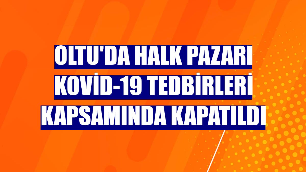 Oltu'da halk pazarı Kovid-19 tedbirleri kapsamında kapatıldı