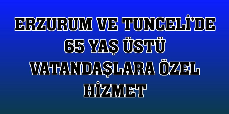 Erzurum ve Tunceli'de 65 yaş üstü vatandaşlara özel hizmet
