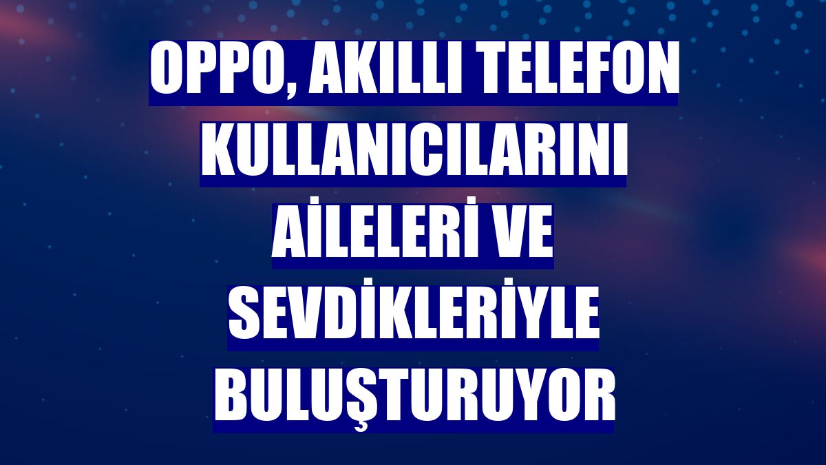 OPPO, akıllı telefon kullanıcılarını aileleri ve sevdikleriyle buluşturuyor