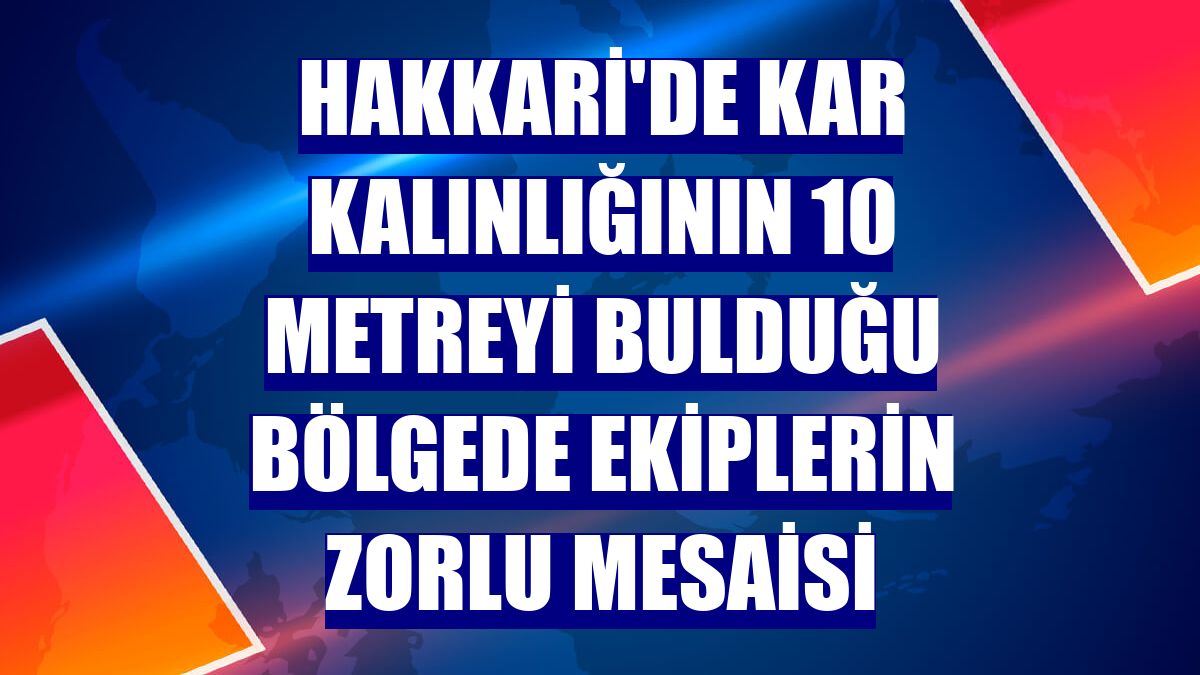 Hakkari'de kar kalınlığının 10 metreyi bulduğu bölgede ekiplerin zorlu mesaisi