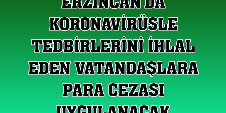Erzincan'da koronavirüsle tedbirlerini ihlal eden vatandaşlara para cezası uygulanacak
