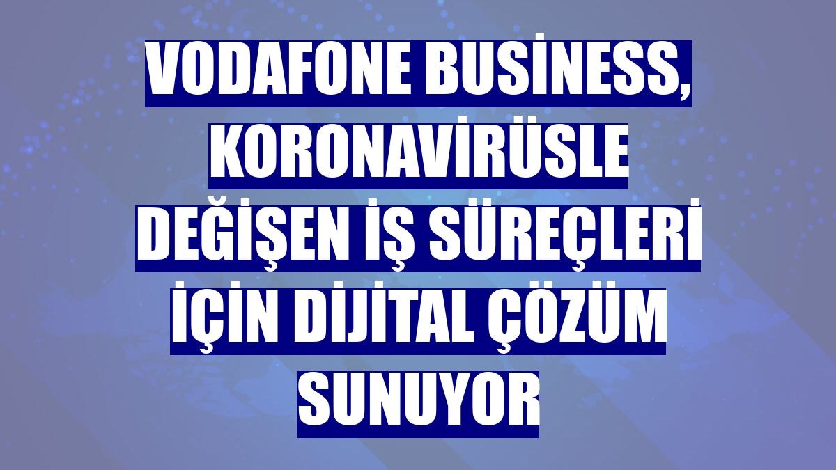 Vodafone Business, koronavirüsle değişen iş süreçleri için dijital çözüm sunuyor