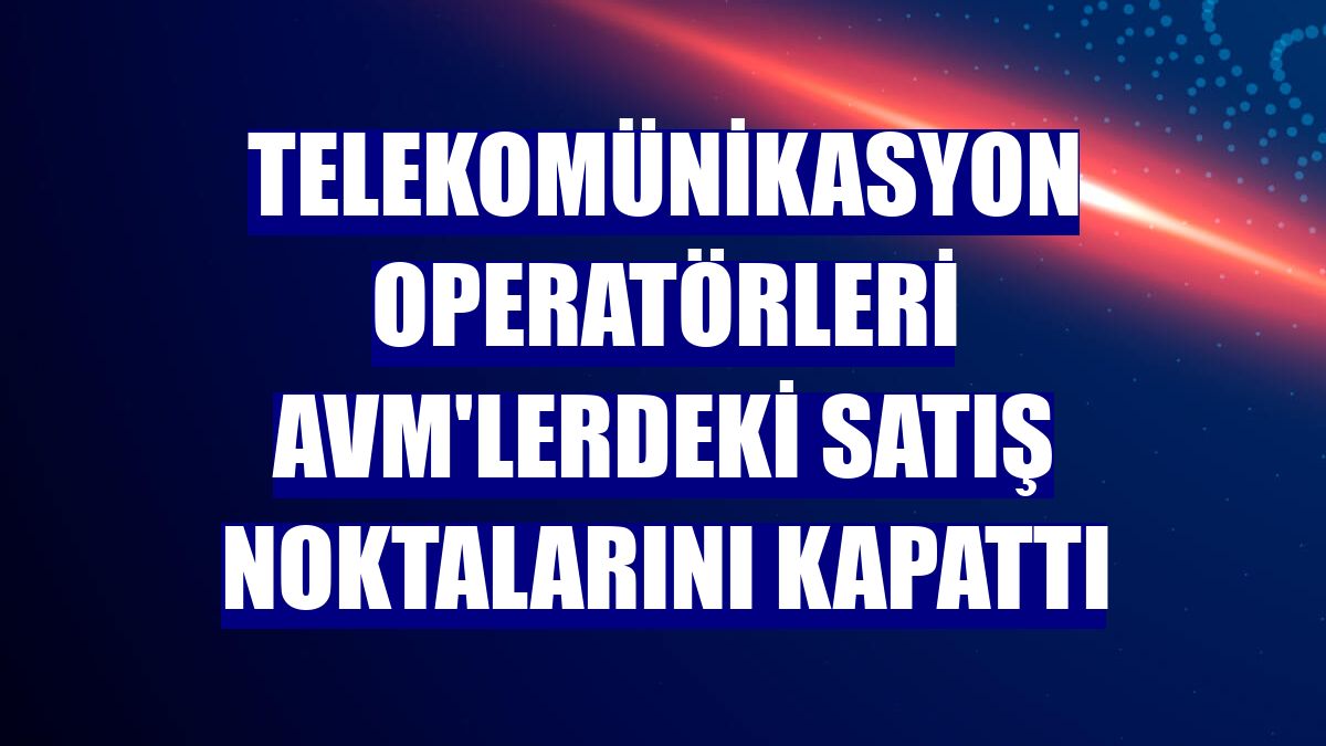 Telekomünikasyon operatörleri AVM'lerdeki satış noktalarını kapattı
